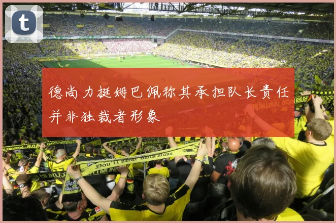 德尚力挺姆巴佩称其承担队长责任并非独裁者形象