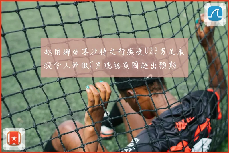 赵丽娜分享沙特之行感受U23男足表现令人骄傲C罗现场氛围超出预期