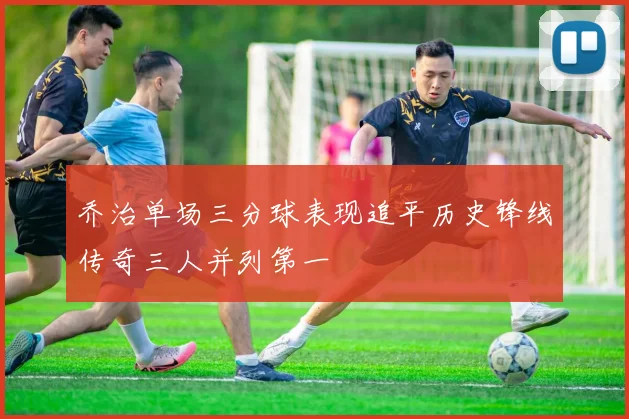 乔治单场三分球表现追平历史锋线传奇三人并列第一