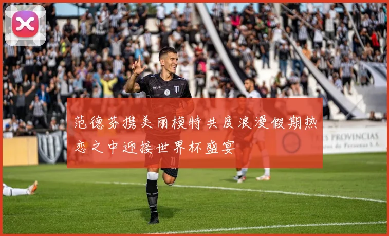 范德芬携美丽模特共度浪漫假期热恋之中迎接世界杯盛宴