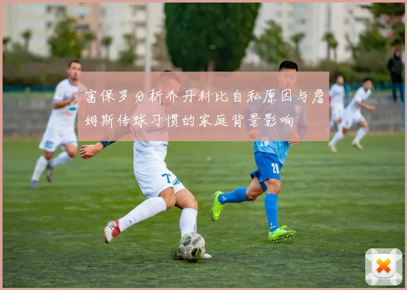 富保罗分析乔丹科比自私原因与詹姆斯传球习惯的家庭背景影响