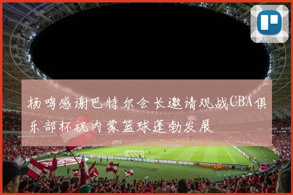 杨鸣感谢巴特尔会长邀请观战CBA俱乐部杯祝内蒙篮球蓬勃发展