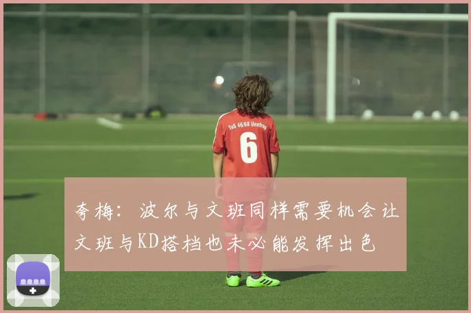 夸梅：波尔与文班同样需要机会让文班与KD搭档也未必能发挥出色