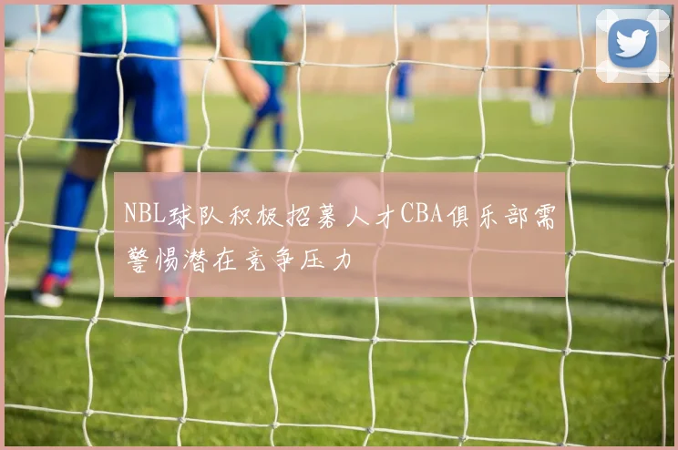 NBL球队积极招募人才CBA俱乐部需警惕潜在竞争压力