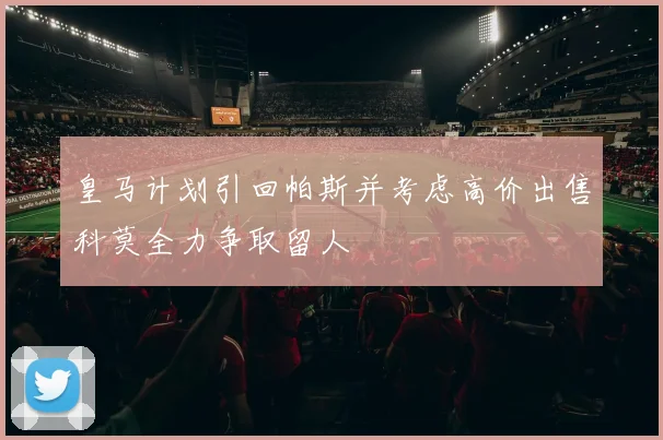 皇马计划引回帕斯并考虑高价出售科莫全力争取留人