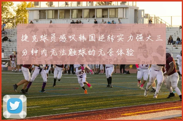 捷克球员感叹韩国逆转实力强大三分钟内无法触球的无奈体验