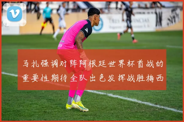 马扎强调对阵阿根廷世界杯首战的重要性期待全队出色发挥战胜梅西