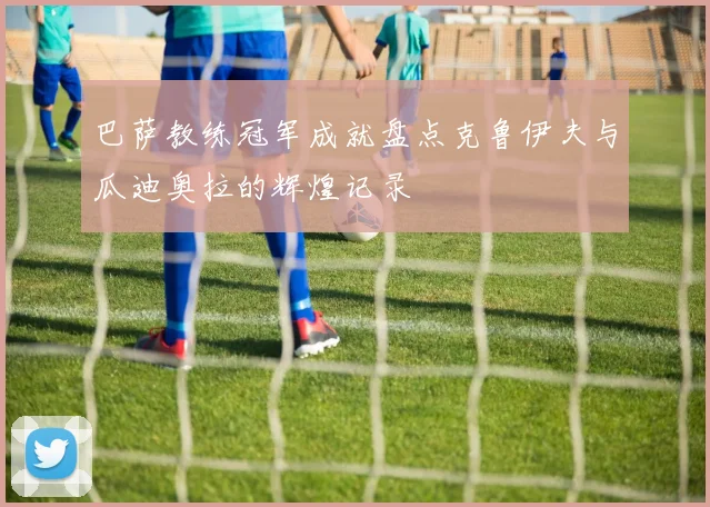 巴萨教练冠军成就盘点克鲁伊夫与瓜迪奥拉的辉煌记录