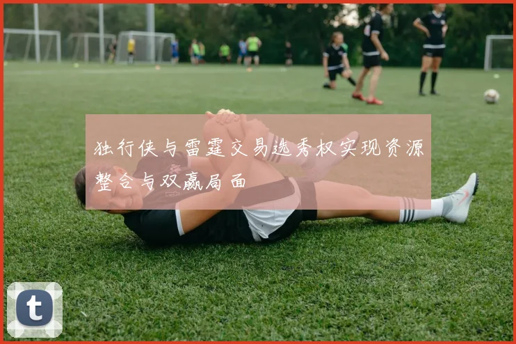 独行侠与雷霆交易选秀权实现资源整合与双赢局面