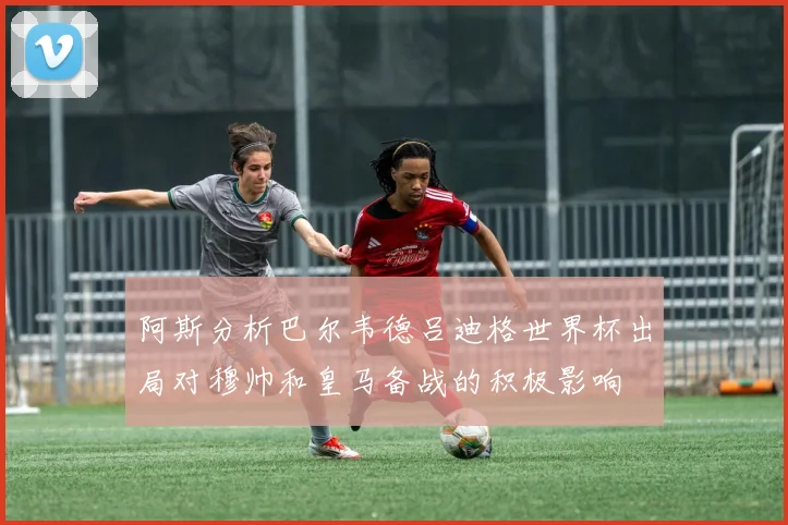 阿斯分析巴尔韦德吕迪格世界杯出局对穆帅和皇马备战的积极影响