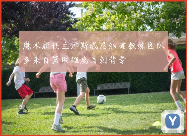 魔术新任主帅斯威尼组建教练团队多来自篮网雄鹿马刺背景