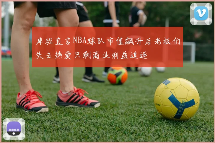 库班直言NBA球队市值飙升后老板们失去热爱只剩商业利益追逐