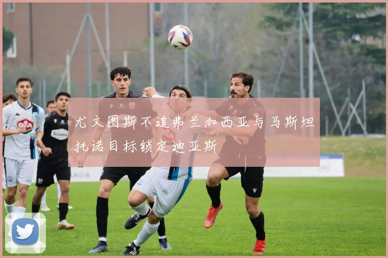尤文图斯不追弗兰加西亚与马斯坦托诺目标锁定迪亚斯