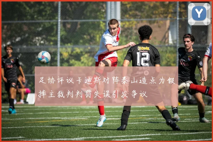 足协评议卡迪斯对阵泰山造点为假摔主裁判判罚失误引发争议