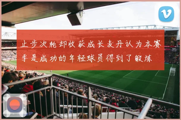 止步次轮却收获成长麦丹认为本赛季是成功的年轻球员得到了锻炼