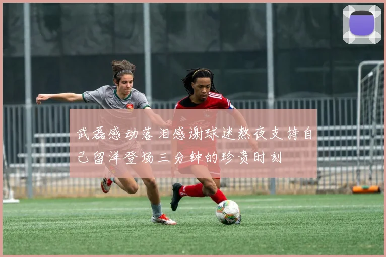 武磊感动落泪感谢球迷熬夜支持自己留洋登场三分钟的珍贵时刻