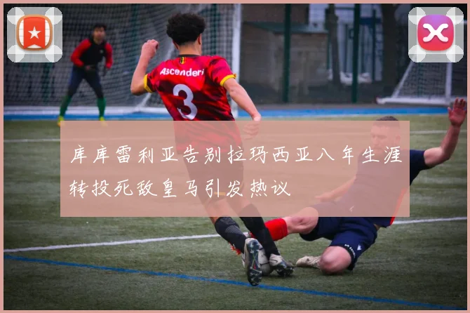 库库雷利亚告别拉玛西亚八年生涯转投死敌皇马引发热议
