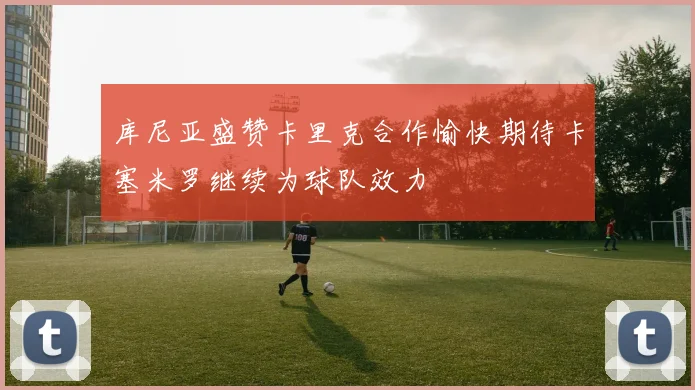 库尼亚盛赞卡里克合作愉快期待卡塞米罗继续为球队效力