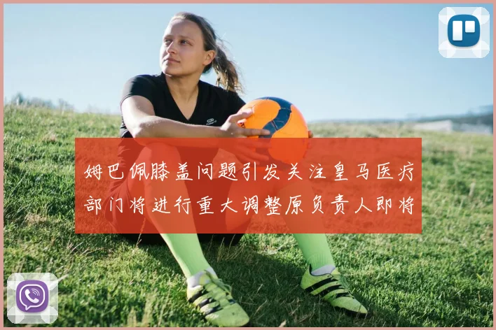姆巴佩膝盖问题引发关注皇马医疗部门将进行重大调整原负责人即将离任