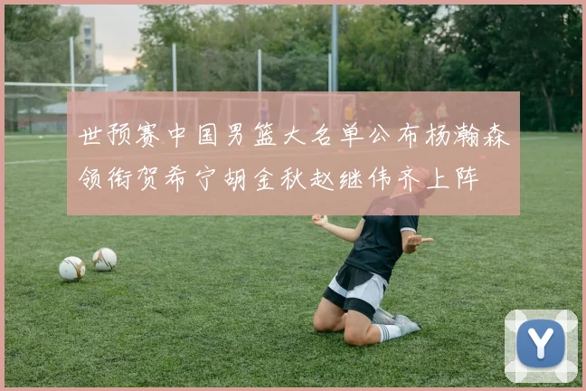 世预赛中国男篮大名单公布杨瀚森领衔贺希宁胡金秋赵继伟齐上阵