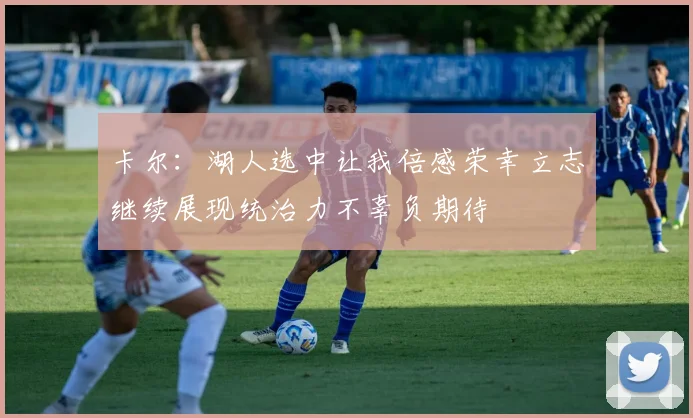 卡尔：湖人选中让我倍感荣幸立志继续展现统治力不辜负期待
