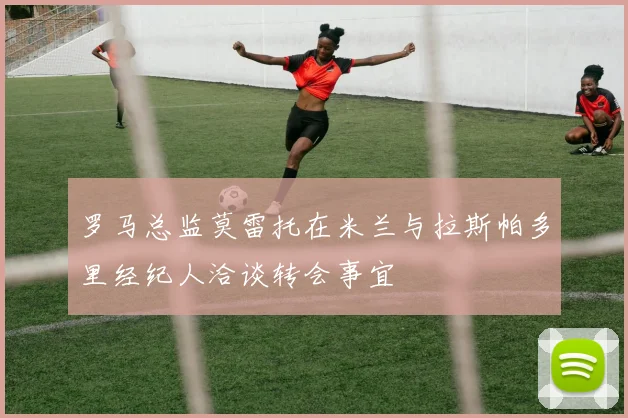 罗马总监莫雷托在米兰与拉斯帕多里经纪人洽谈转会事宜