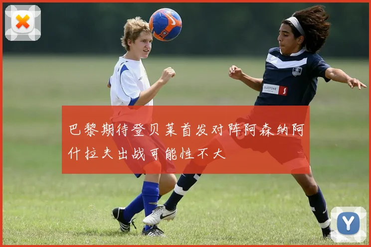 巴黎期待登贝莱首发对阵阿森纳阿什拉夫出战可能性不大