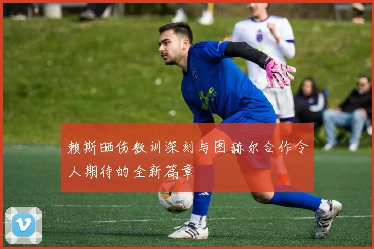 赖斯晒伤教训深刻与图赫尔合作令人期待的全新篇章