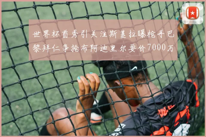 世界杯首秀引关注斯基拉曝枪手巴黎拜仁争抢布阿迪里尔要价7000万欧元